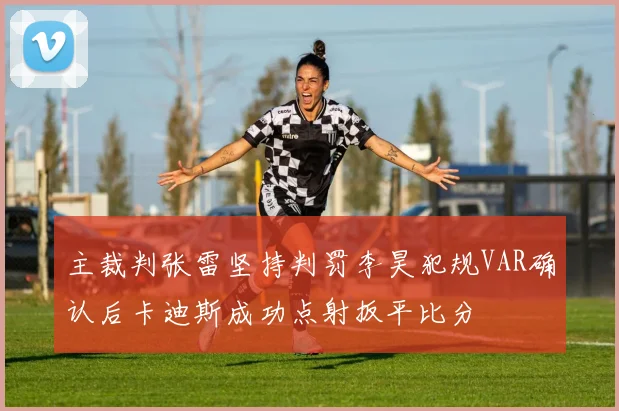 主裁判张雷坚持判罚李昊犯规VAR确认后卡迪斯成功点射扳平比分