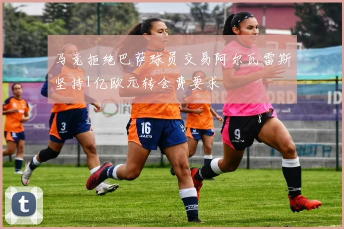 马竞拒绝巴萨球员交易阿尔瓦雷斯坚持1亿欧元转会费要求