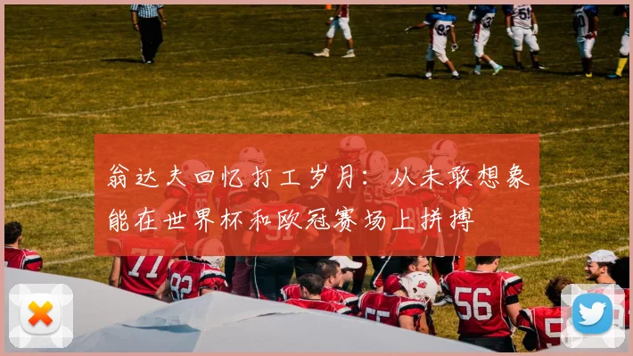 翁达夫回忆打工岁月：从未敢想象能在世界杯和欧冠赛场上拼搏