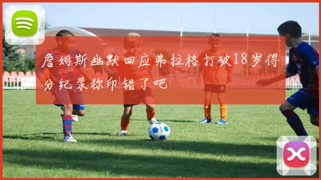 詹姆斯幽默回应弗拉格打破18岁得分纪录称印错了吧