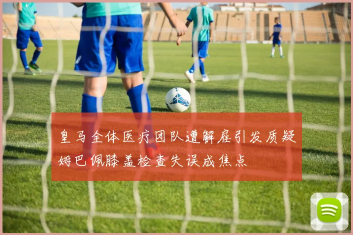 皇马全体医疗团队遭解雇引发质疑姆巴佩膝盖检查失误成焦点