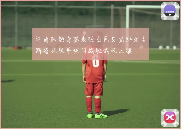 河南队热身赛表现出色艾克拜尔古斯塔沃联手破门战胜武汉三镇
