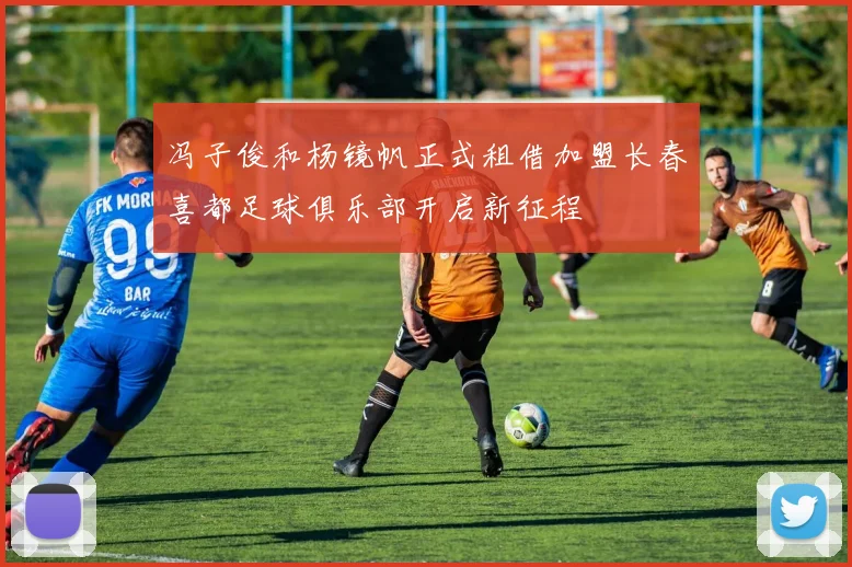 冯子俊和杨镜帆正式租借加盟长春喜都足球俱乐部开启新征程