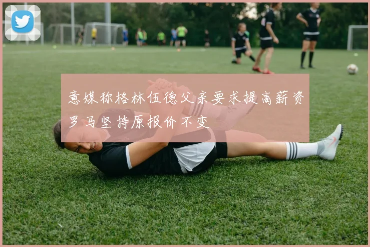 意媒称格林伍德父亲要求提高薪资罗马坚持原报价不变