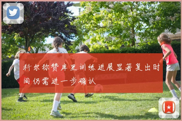 科尔称赞库里训练进展显著复出时间仍需进一步确认