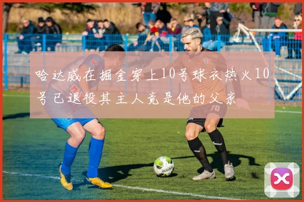 哈达威在掘金穿上10号球衣热火10号已退役其主人竟是他的父亲