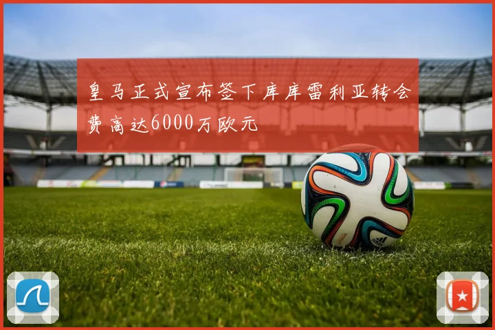 皇马正式宣布签下库库雷利亚转会费高达6000万欧元