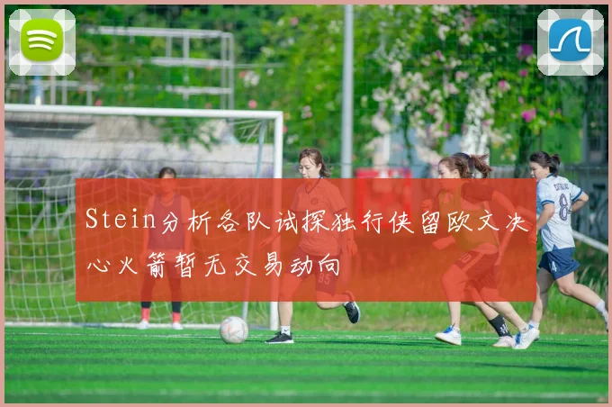 Stein分析各队试探独行侠留欧文决心火箭暂无交易动向