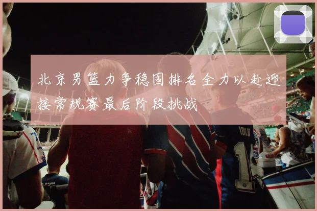 北京男篮力争稳固排名全力以赴迎接常规赛最后阶段挑战