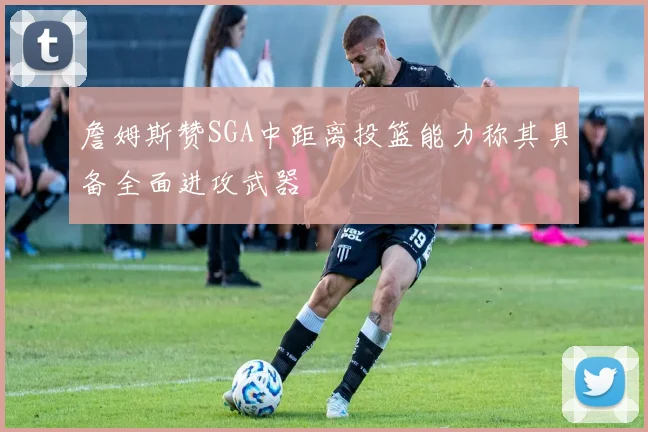 詹姆斯赞SGA中距离投篮能力称其具备全面进攻武器