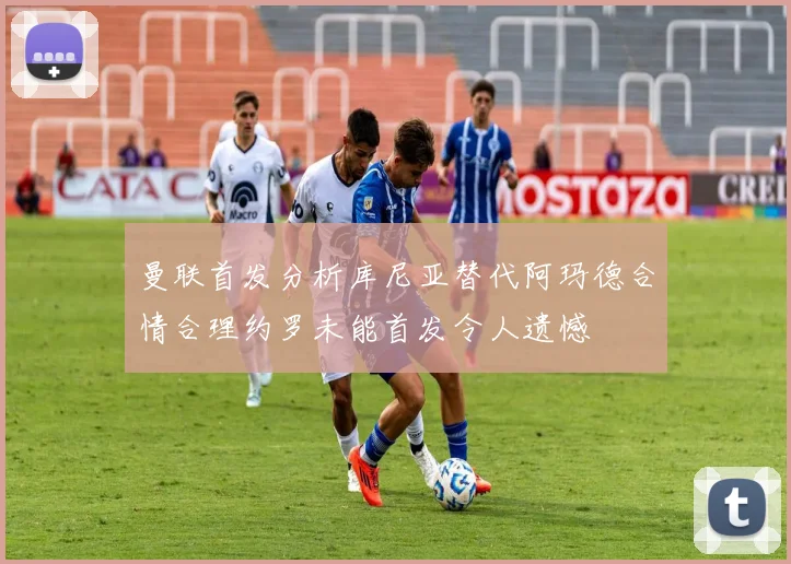 曼联首发分析库尼亚替代阿玛德合情合理约罗未能首发令人遗憾