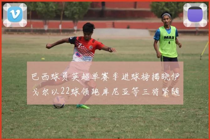 巴西球员英超单赛季进球榜揭晓伊戈尔以22球领跑库尼亚等三将紧随其后