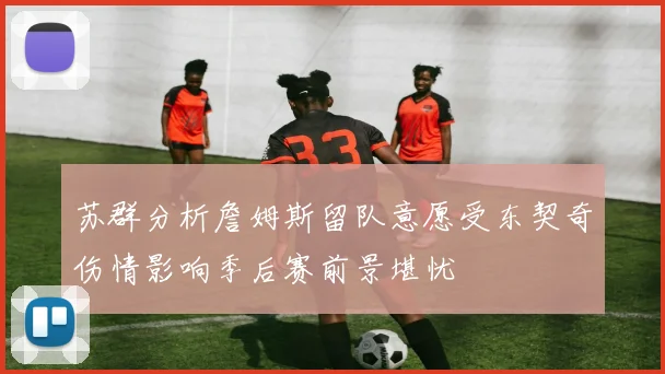 苏群分析詹姆斯留队意愿受东契奇伤情影响季后赛前景堪忧