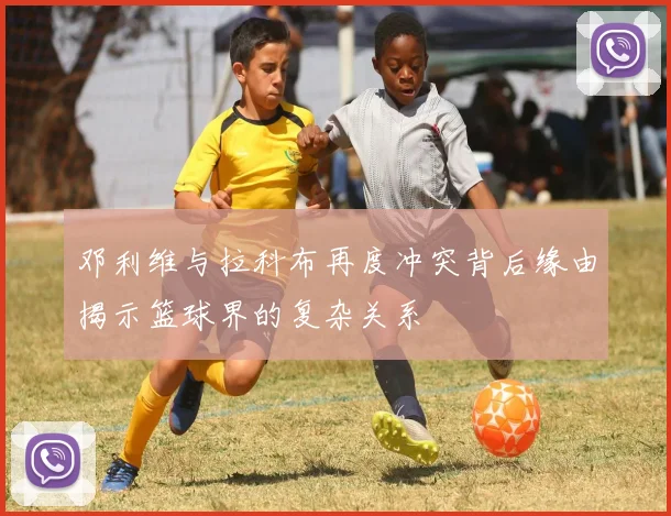 邓利维与拉科布再度冲突背后缘由揭示篮球界的复杂关系
