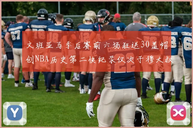 文班亚马季后赛前六场狂送30盖帽创NBA历史第二快纪录仅次于穆大叔的五场表现