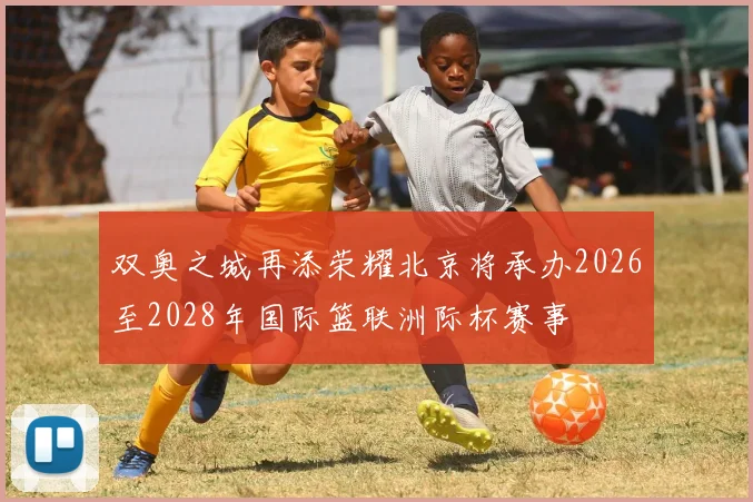 双奥之城再添荣耀北京将承办2026至2028年国际篮联洲际杯赛事
