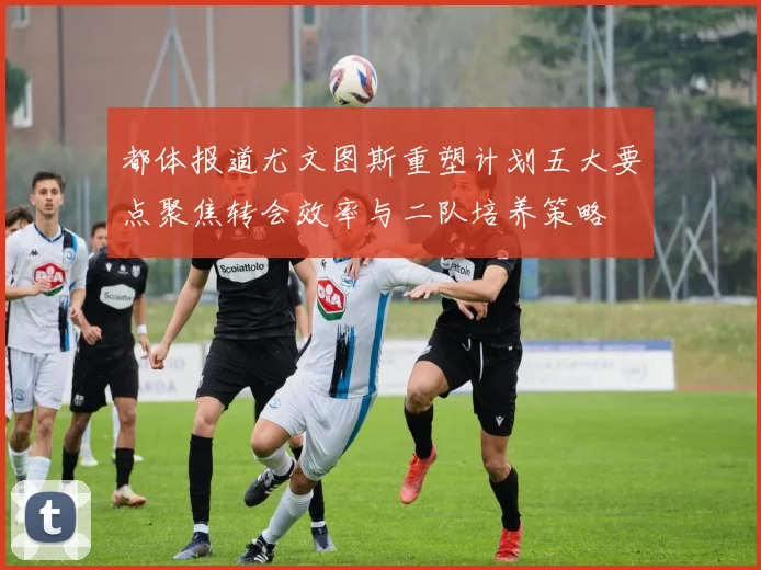 都体报道尤文图斯重塑计划五大要点聚焦转会效率与二队培养策略