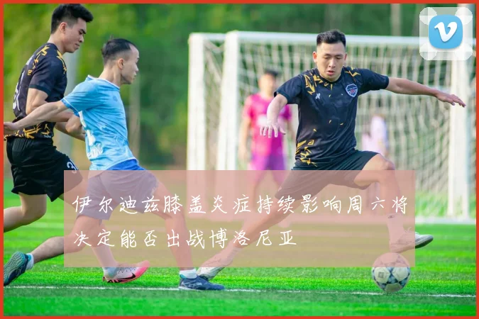 伊尔迪兹膝盖炎症持续影响周六将决定能否出战博洛尼亚