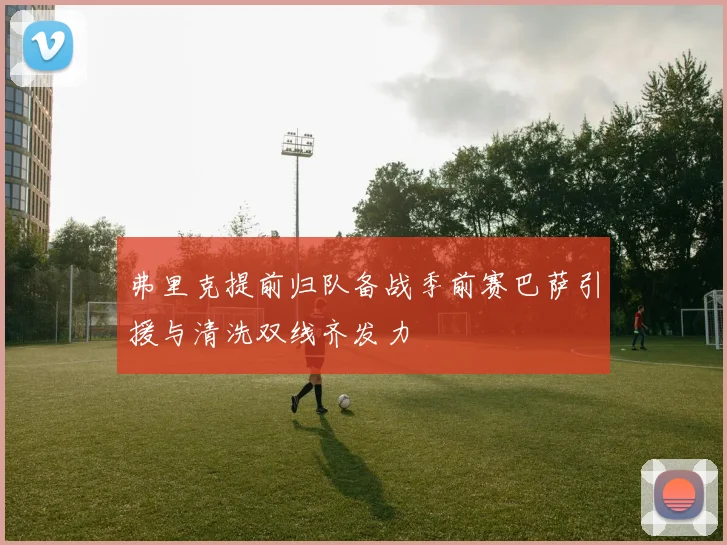 弗里克提前归队备战季前赛巴萨引援与清洗双线齐发力