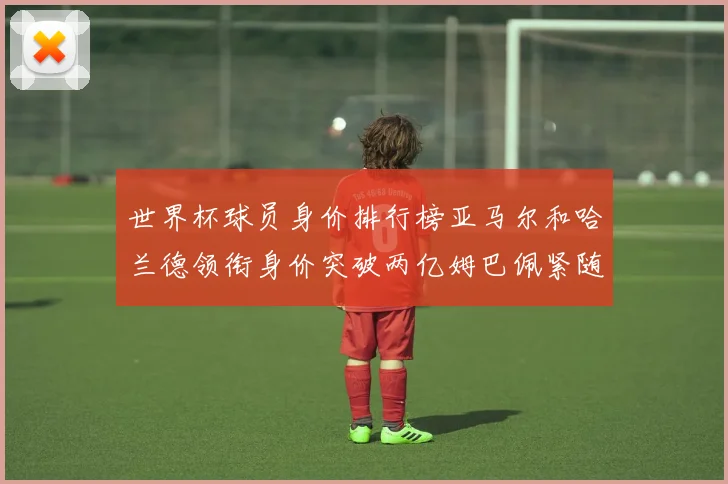 世界杯球员身价排行榜亚马尔和哈兰德领衔身价突破两亿姆巴佩紧随其后