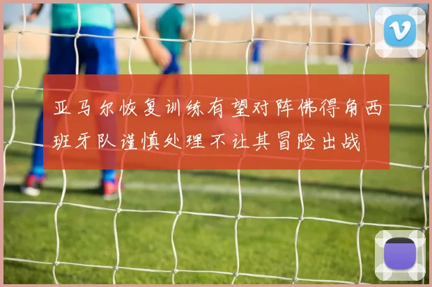 亚马尔恢复训练有望对阵佛得角西班牙队谨慎处理不让其冒险出战