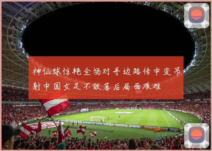神仙球惊艳全场对手边路传中变吊射中国女足不敌落后局面艰难