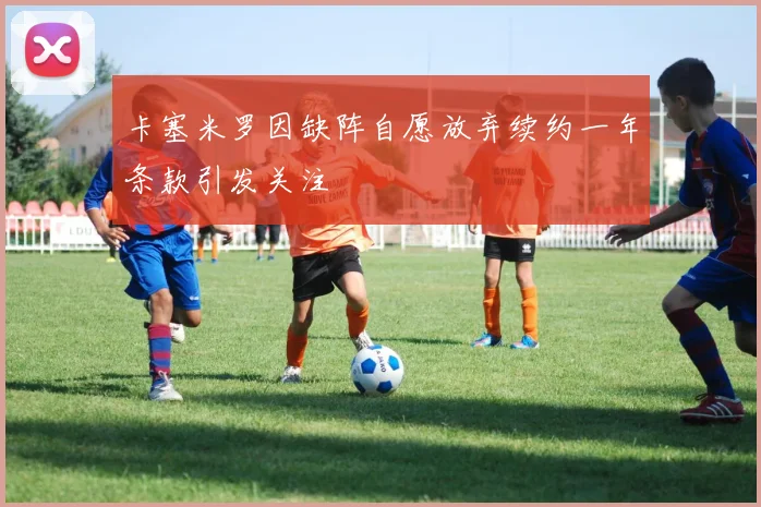 卡塞米罗因缺阵自愿放弃续约一年条款引发关注