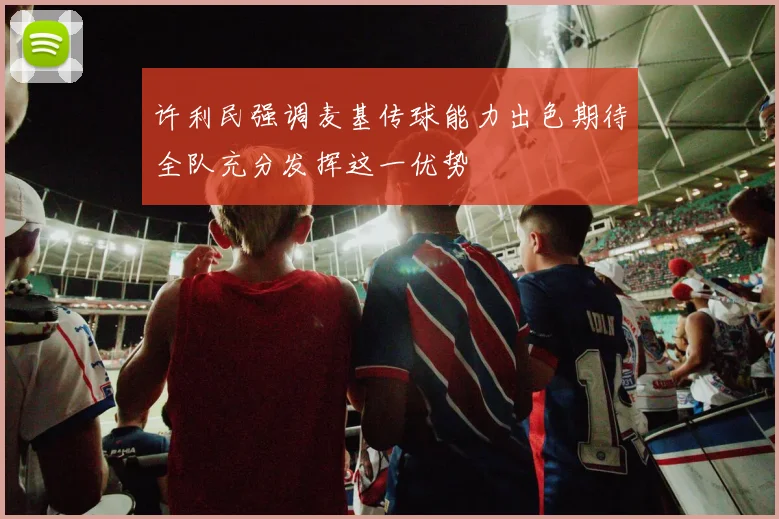 许利民强调麦基传球能力出色期待全队充分发挥这一优势