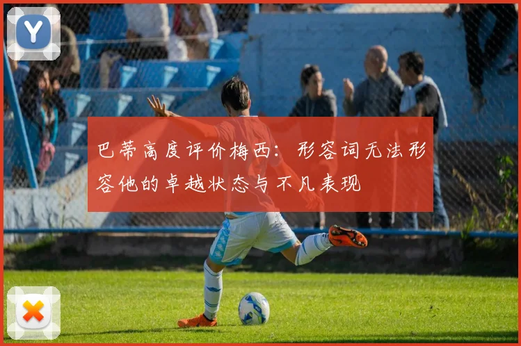 巴蒂高度评价梅西：形容词无法形容他的卓越状态与不凡表现