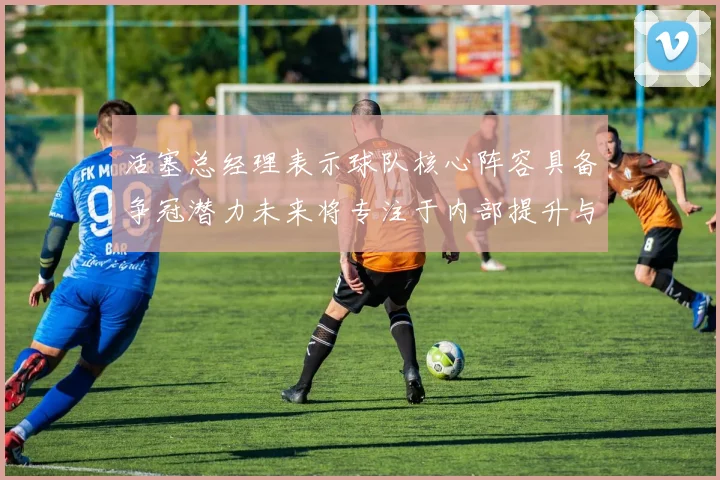 活塞总经理表示球队核心阵容具备争冠潜力未来将专注于内部提升与发展
