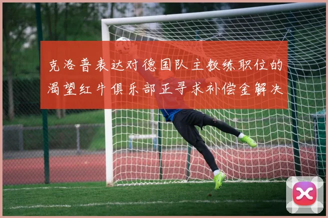 克洛普表达对德国队主教练职位的渴望红牛俱乐部正寻求补偿金解决方案