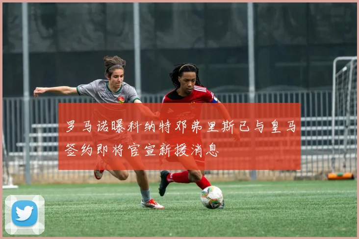 罗马诺曝科纳特邓弗里斯已与皇马签约即将官宣新援消息